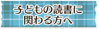 子どもの読書に関わる方へ